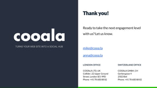Thank you!
Ready to take the next engagement level
with us? Let us know.
mike@cooa.la
anna@cooa.la
LONDON OFFICE
COOALA LTD, UK
Collider, 22 Upper Ground
Street, London SE1 9PD
Phone: +41 78 600 88 82
SWITZERLAND OFFICE
COOALA GMBH, CH
Gerbergasse 4
2502 Biel
Phone: +41 78 600 88 82
TURNS YOUR WEB SITE INTO A SOCIAL HUB
 
