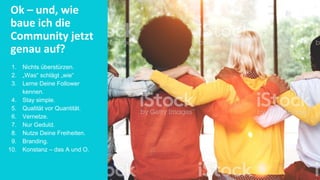 Ok – und, wie
baue ich die
Community jetzt
genau auf?
1. Nichts überstürzen.
2. „Was“ schlägt „wie“
3. Lerne Deine Follower
kennen.
4. Stay simple.
5. Qualität vor Quantität.
6. Vernetze.
7. Nur Geduld.
8. Nutze Deine Freiheiten.
9. Branding.
10. Konstanz – das A und O.
 