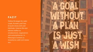 Online Strategie für mehr
Leads, Kunden und Fans
braucht etwas Zeit und
Methode. Externe Berater
können helfen zu
strukturieren, organsieren
und automatisieren. In
Planung & Content zu
investieren zahlt sich immer
aus.
F A Z I T
 