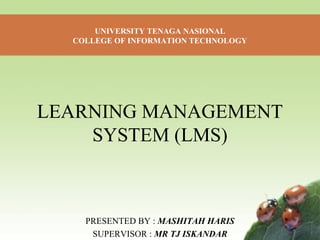 UNIVERSITY TENAGA NASIONAL 
COLLEGE OF INFORMATION TECHNOLOGY 
LEARNING MANAGEMENT 
SYSTEM (LMS) 
PRESENTED BY : MASHITAH HARIS 
SUPERVISOR : MR TJ ISKANDAR 
 