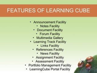 FEATURES OF LEARNING CUBE 
• Announcement Facility 
• Notes Facility 
• Document Facility 
• Forum Facility 
• Multimedia Gallery 
• Learning Track Facility 
• Links Facility 
• References Facility 
• News Facility 
• Assignment Facility 
• Assessment Facility 
• Portfolio Management Facility 
• LearningCube Portal Facility 
 