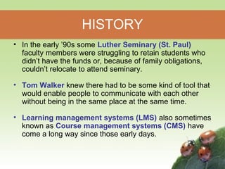 HISTORY 
• In the early ’90s some Luther Seminary (St. Paul) 
faculty members were struggling to retain students who 
didn’t have the funds or, because of family obligations, 
couldn’t relocate to attend seminary. 
• Tom Walker knew there had to be some kind of tool that 
would enable people to communicate with each other 
without being in the same place at the same time. 
• Learning management systems (LMS) also sometimes 
known as Course management systems (CMS) have 
come a long way since those early days. 
 