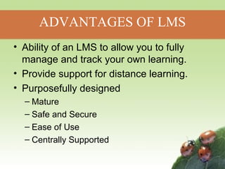 ADVANTAGES OF LMS 
• Ability of an LMS to allow you to fully 
manage and track your own learning. 
• Provide support for distance learning. 
• Purposefully designed 
– Mature 
– Safe and Secure 
– Ease of Use 
– Centrally Supported 
 