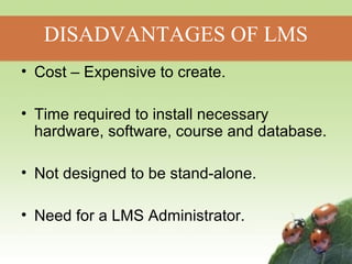 DISADVANTAGES OF LMS 
• Cost – Expensive to create. 
• Time required to install necessary 
hardware, software, course and database. 
• Not designed to be stand-alone. 
• Need for a LMS Administrator. 
 