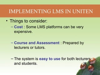 IMPLEMENTING LMS IN UNITEN 
• Things to consider: 
– Cost : Some LMS platforms can be very 
expensive. 
– Course and Assessment : Prepared by 
lecturers or tutors. 
– The system is easy to use for both lecturers 
and students. 
 