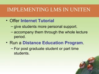 IMPLEMENTING LMS IN UNITEN 
• Offer Internet Tutorial 
– give students more personal support. 
– accompany them through the whole lecture 
period. 
• Run a Distance Education Program. 
– For post graduate student or part time 
students. 
 