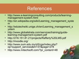 References 
• http://www.e-learningconsulting.com/products/learning-management- 
system.html 
• http://en.wikipedia.org/wiki/Learning_management_syste 
m 
• http://edutechwiki.unige.ch/en/Learning_management_s 
ystem 
• http://www.globalstrata.com/services/training/guide-learning- 
management-system.pdf 
• http://216.151.81.21/projects/Rafferty%20LMS.pdf 
• http://moodle.org/ 
• http://www.oum.edu.my/p5/cgs/index.php? 
op=support_services&m=37&page=278 
• http://www.mitechsoft.com/?pr_content=48 
 