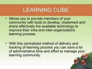 LEARNING CUBE 
• Allows you to provide members of your 
community with tools to develop, implement and 
share effectively the available technology to 
improve their intra and inter-organizations 
learning process. 
• With this centralized method of delivery and 
tracking of learning process you can save a lot 
of administrative time and effort to manage your 
learning community. 
 