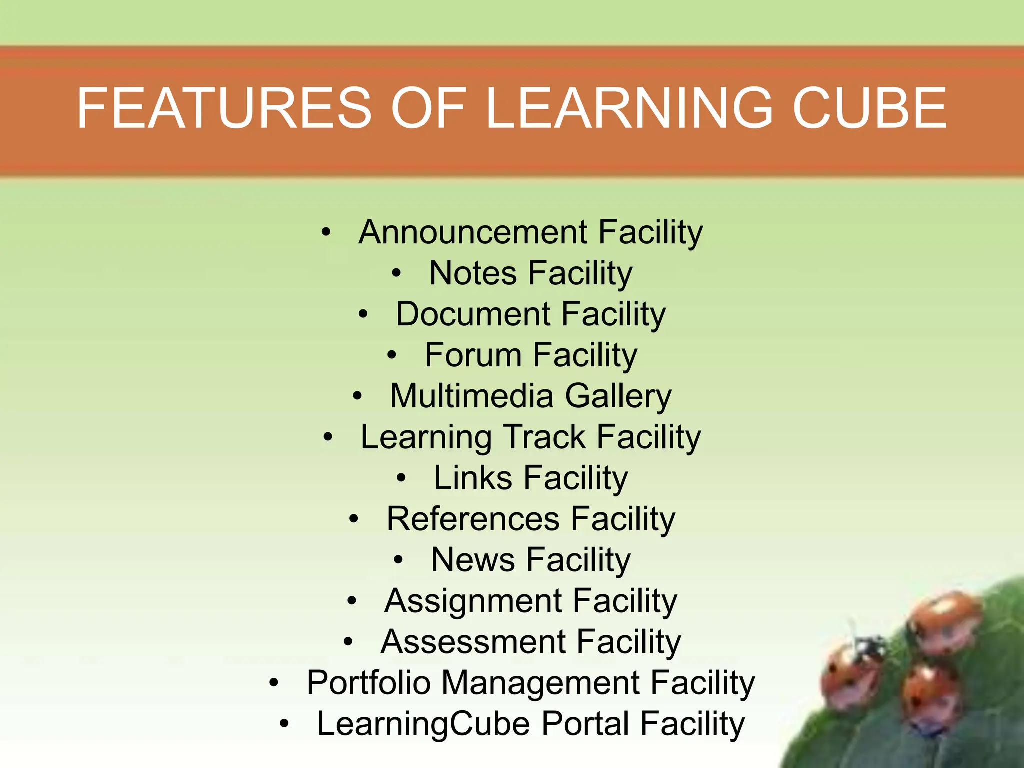 FEATURES OF LEARNING CUBE
• Announcement Facility
• Notes Facility
• Document Facility
• Forum Facility
• Multimedia Gallery
• Learning Track Facility
• Links Facility
• References Facility
• News Facility
• Assignment Facility
• Assessment Facility
• Portfolio Management Facility
• LearningCube Portal Facility
 