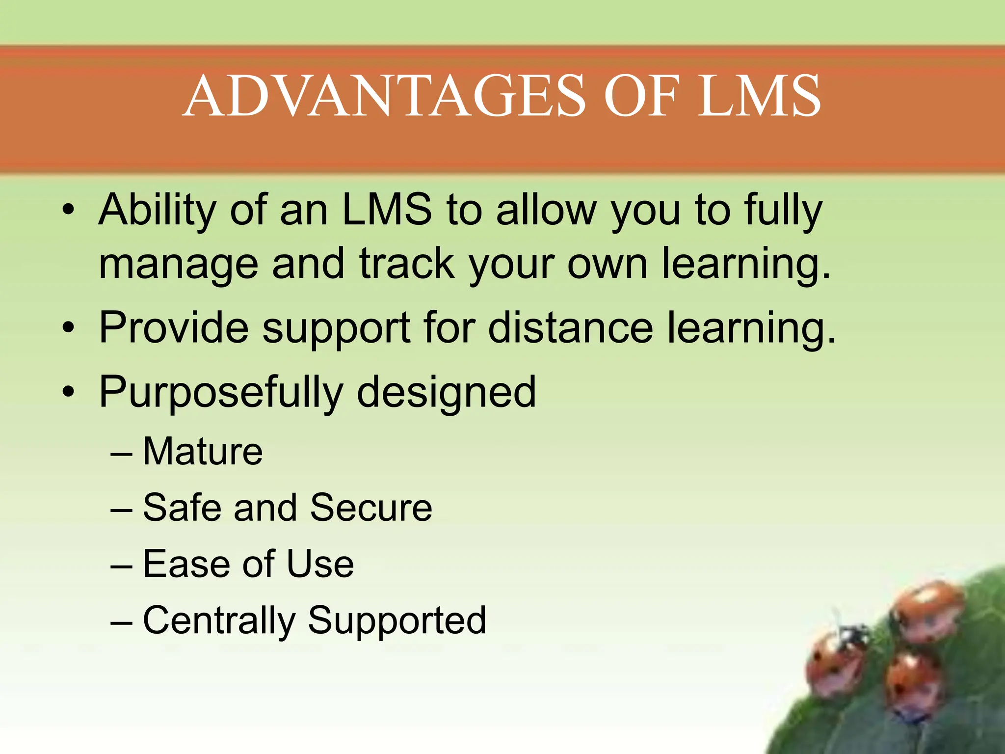 ADVANTAGES OF LMS
• Ability of an LMS to allow you to fully
manage and track your own learning.
• Provide support for distance learning.
• Purposefully designed
– Mature
– Safe and Secure
– Ease of Use
– Centrally Supported
 