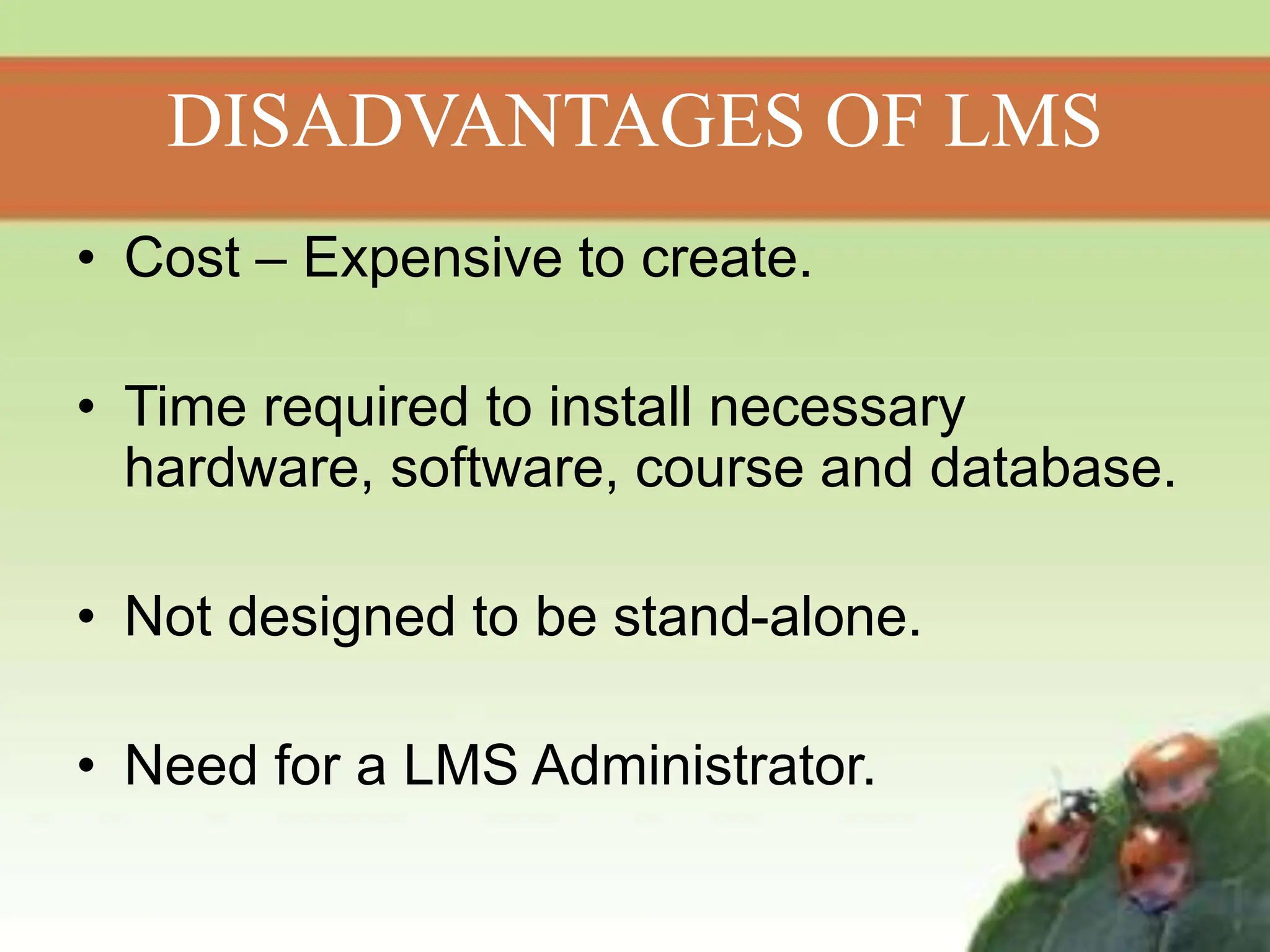 DISADVANTAGES OF LMS
• Cost – Expensive to create.
• Time required to install necessary
hardware, software, course and database.
• Not designed to be stand-alone.
• Need for a LMS Administrator.
 
