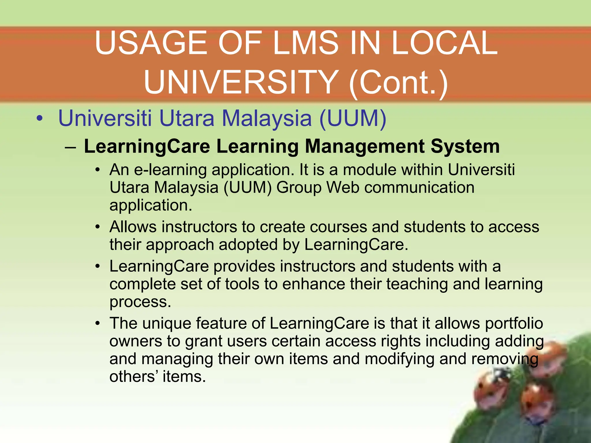 USAGE OF LMS IN LOCAL
UNIVERSITY (Cont.)
• Universiti Utara Malaysia (UUM)
– LearningCare Learning Management System
• An e-learning application. It is a module within Universiti
Utara Malaysia (UUM) Group Web communication
application.
• Allows instructors to create courses and students to access
their approach adopted by LearningCare.
• LearningCare provides instructors and students with a
complete set of tools to enhance their teaching and learning
process.
• The unique feature of LearningCare is that it allows portfolio
owners to grant users certain access rights including adding
and managing their own items and modifying and removing
others’ items.
 