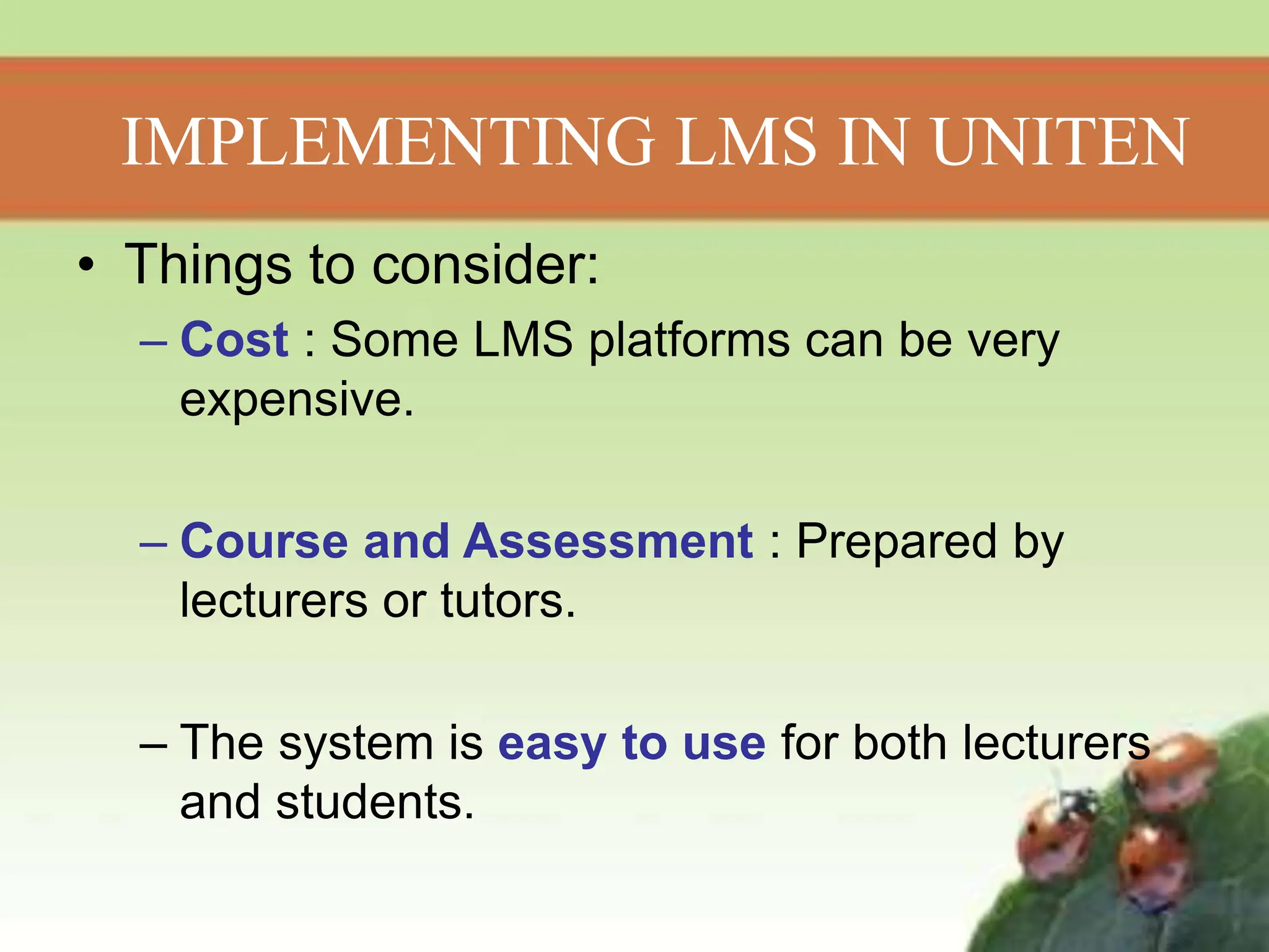 • Things to consider:
– Cost : Some LMS platforms can be very
expensive.
– Course and Assessment : Prepared by
lecturers or tutors.
– The system is easy to use for both lecturers
and students.
IMPLEMENTING LMS IN UNITEN
 
