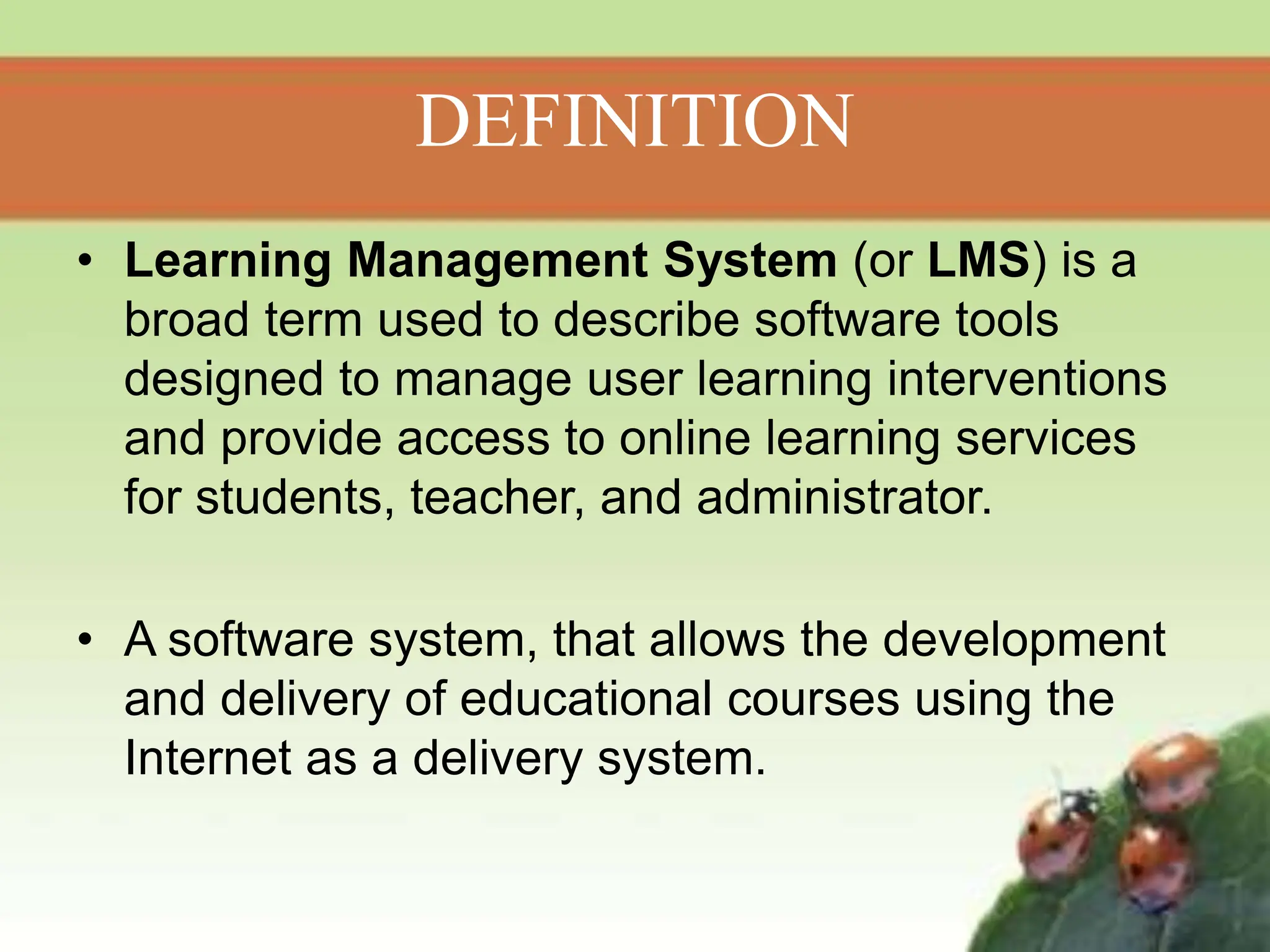 DEFINITION
• Learning Management System (or LMS) is a
broad term used to describe software tools
designed to manage user learning interventions
and provide access to online learning services
for students, teacher, and administrator.
• A software system, that allows the development
and delivery of educational courses using the
Internet as a delivery system.
 