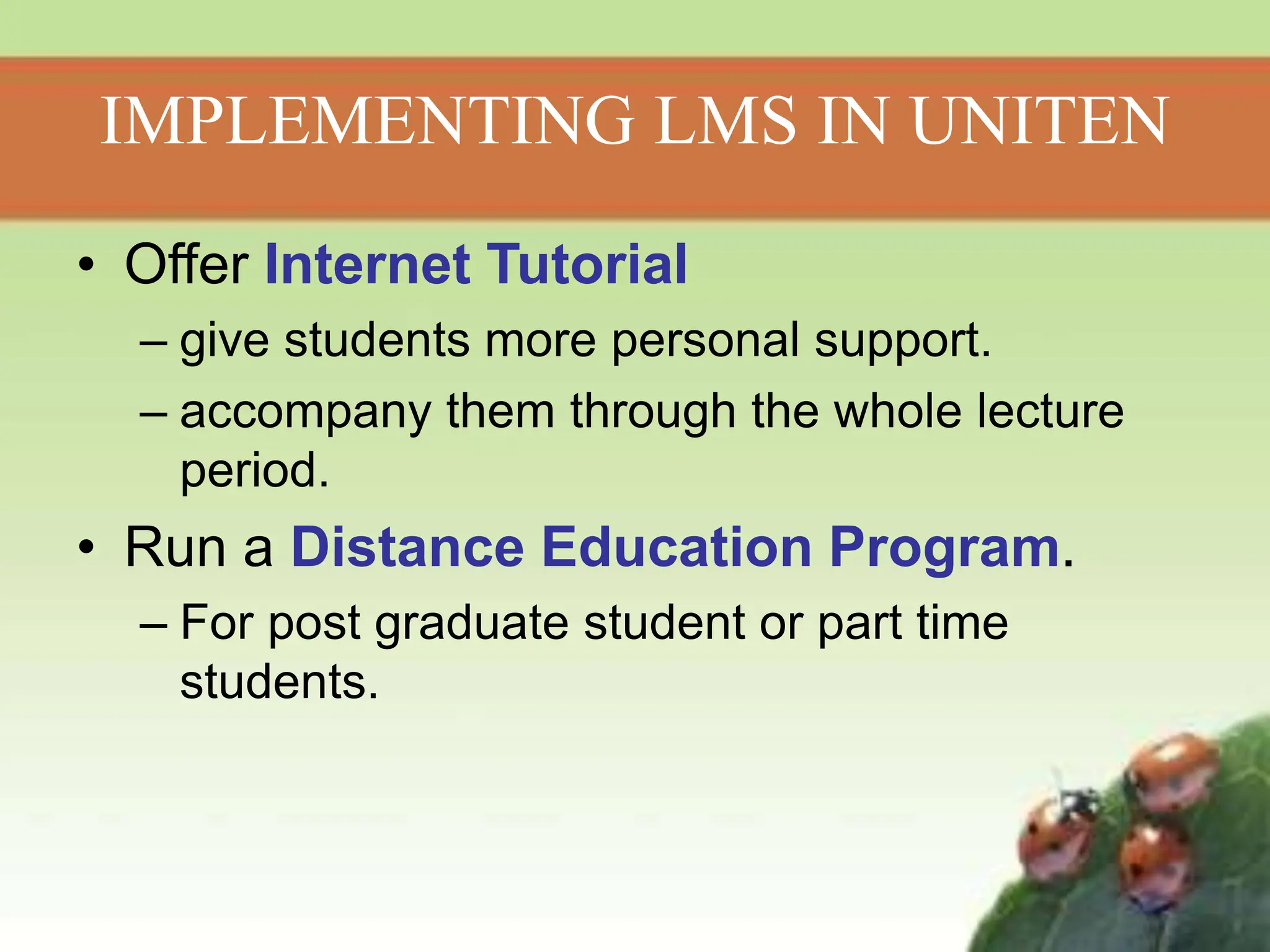 IMPLEMENTING LMS IN UNITEN
• Offer Internet Tutorial
– give students more personal support.
– accompany them through the whole lecture
period.
• Run a Distance Education Program.
– For post graduate student or part time
students.
 