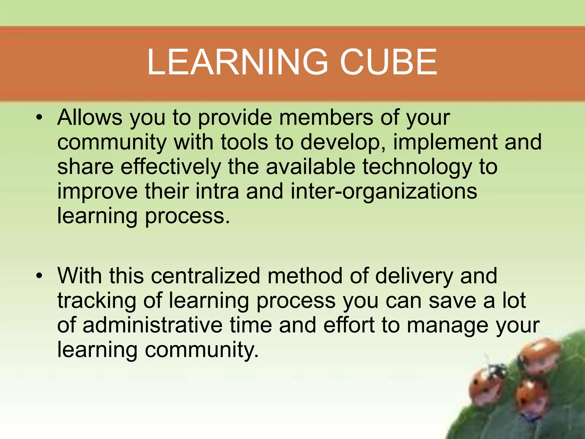 LEARNING CUBE
• Allows you to provide members of your
community with tools to develop, implement and
share effectively the available technology to
improve their intra and inter-organizations
learning process.
• With this centralized method of delivery and
tracking of learning process you can save a lot
of administrative time and effort to manage your
learning community.
 