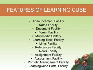 FEATURES OF LEARNING CUBE
• Announcement Facility
• Notes Facility
• Document Facility
• Forum Facility
• Multimedia Gallery
• Learning Track Facility
• Links Facility
• References Facility
• News Facility
• Assignment Facility
• Assessment Facility
• Portfolio Management Facility
• LearningCube Portal Facility
 