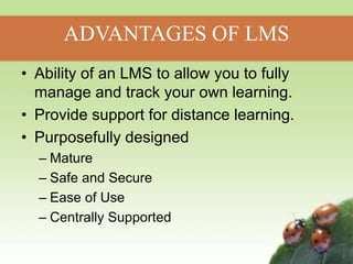 ADVANTAGES OF LMS
• Ability of an LMS to allow you to fully
manage and track your own learning.
• Provide support for distance learning.
• Purposefully designed
– Mature
– Safe and Secure
– Ease of Use
– Centrally Supported
 