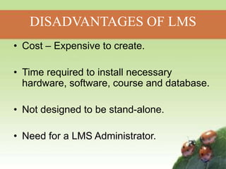 DISADVANTAGES OF LMS
• Cost – Expensive to create.
• Time required to install necessary
hardware, software, course and database.
• Not designed to be stand-alone.
• Need for a LMS Administrator.
 