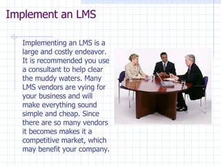 Implement an LMS  Implementing an LMS is a large and costly endeavor. It is recommended you use a consultant to help clear the muddy waters. Many LMS vendors are vying for your business and will make everything sound simple and cheap. Since there are so many vendors it becomes makes it a competitive market, which may benefit your company. 