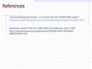References “ Learning Management System - A Low-Cost LMS with SCORM 2004 support” http://www.e-learningconsulting.com/products/learning-management-system.html Greenberg, Leonard “LMS and LCMS: What’s the Difference” Dec 9. 2002 http://www.learningcircuits.org/NR/exeres/72E3F68C-4047-4379-8454-2B88C9D38FC5.htm 