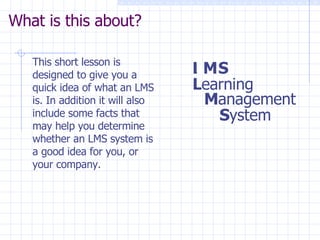 What is this about? This short lesson is designed to give you a quick idea of what an LMS is. In addition it will also include some facts that may help you determine whether an LMS system is a good idea for you, or your company.  L earning L M S M anagement S ystem 