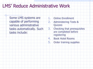 LMS’ Reduce Administrative Work  Some LMS systems are capable of performing various administrative tasks automatically. Such tasks include:  Online Enrollment Administering Tests &  Quizzes Checking that prerequisites are completed before registering Book Hotel Rooms Order training supplies 
