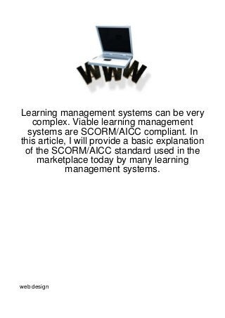 Learning management systems can be very
   complex. Viable learning management
  systems are SCORM/AICC compliant. In
this article, I will provide a basic explanation
 of the SCORM/AICC standard used in the
    marketplace today by many learning
             management systems.




web design
 