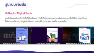 รูปแบบของสื่อ
E-Book / Digital Book
หนังสืออิเล็กทรอนิกส์หรือหนังสือดิจิทัล เป็นการนาหนังสือที่อยู่ในรูปแบบกระดาษมานาเสนอในรูปแบบสื่อดิจิทัล สามารถให้ข้อมูล
ได้ง่าย บางครั้งอาจมีการปฏิสัมพันธ์ด้วย สามารถเปิดได้ในคอมพิวเตอร์ แท็บเล็ต และสมาร์ทโฟน
 