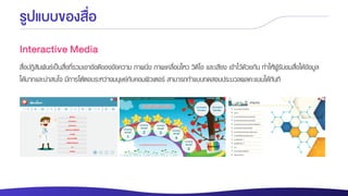รูปแบบของสื่อ
Interactive Media
สื่อปฏิสัมพันธ์เป็นสื่อที่รวมเอาข้อดีของข้อความ ภาพนิ่ง ภาพเคลื่อนไหว วิดีโอ และเสียง เข้าไว้ด้วยกัน ทาให้ผู้รับชมสื่อได้ข้อมูล
ได้มากและน่าสนใจ มีการโต้ตอบระหว่างมนุษย์กับคอมพิวเตอร์ สามารถทาแบบทดสอบประมวลผลคะแนนได้ทันที
 