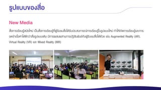 รูปแบบของสื่อ
New Media
สื่อการเรียนรู้สมัยใหม่ เป็นสื่อการเรียนรู้ที่ผู้รับชมสื่อได้รับประสบการณ์การเรียนรู้ในรูปแบบใหม่ ทาให้เกิดการเรียนรู้และการ
จดจาเนื้อหาได้ดีกว่าสื่อรูปแบบเดิม มีการผสมผสานการปฏิสัมพันธ์กับผู้รับชมสื่อได้ด้วย เช่น Augmented Reality (AR),
Virtual Reality (VR) และ Mixed Reality (MR)
 
