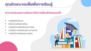 คุณลักษณะของสื่อเพื่อการเรียนรู้
สามารถสนองความต้องการในการเรียนด้วยตนเองได้
• การยืดหยุ่นในเรื่องเวลา
• มีอิสระในการเลือกสถานที่เรียน
• การมีอิสระในการเลือกเนื้อหาและการเรียน
• การวินิจฉัย การเรียนซ่อมเสริม และการยกเว้น
• การมีอิสระในการเลือกรูปแบบการเรียน
 