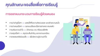 คุณลักษณะของสื่อเพื่อการเรียนรู้
การออกแบบกระบวนการเรียนรู้ด้วยตนเอง
• การนาเข้าสู่เนื้อหา >> แสดงให้เห็นความคิดรวบยอด และสร้างความสนใจ
• การนาเสนอเนื้อหา >> ออกแบบสื่อและเนื้อหาอย่างเหมาะสมลงตัว
• การเสริมความเข้าใจ >> มีกิจกรรม เกม หรือแบบฝึกหัด
• การสรุปเนื้อหา >> สรุปประเด็นสาคัญ และทบทวนบทเรียน
• การทดสอบหลังรับชมสื่อ >> เพื่อวัดความรู้ความเข้าใจ
 