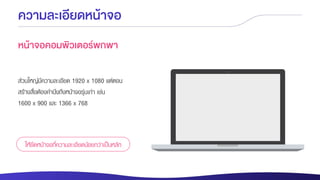ความละเอียดหน้าจอ
หน้าจอคอมพิวเตอร์พกพา
ส่วนใหญ่มีความละเอียด 1920 x 1080 แต่ตอน
สร้างสื่อต้องคานึงถึงหน้าจอรุ่นเก่า เช่น
1600 x 900 และ 1366 x 768
ให้ยึดหน้าจอที่ความละเอียดน้อยกว่าเป็นหลัก
 