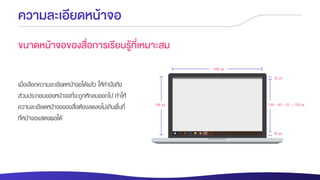 ความละเอียดหน้าจอ
ขนาดหน้าจอของสื่อการเรียนรู้ที่เหมาะสม
เมื่อเลือกความละเอียดหน้าจอได้แล้ว ให้คานึงถึง
ส่วนประกอบของหน้าจอที่จะถูกหักลบออกไป ทาให้
ความละเอียดหน้าจอของสื่อต้องลดลงไม่เกินพื้นที่
ที่หน้าจอแสดงผลได้
40 px
1366 px
768 px 768 – 40 – 25 = 703 px
25 px
 
