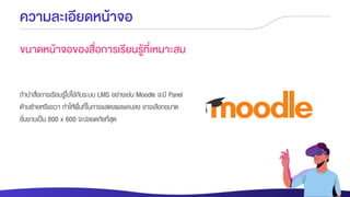 ความละเอียดหน้าจอ
ขนาดหน้าจอของสื่อการเรียนรู้ที่เหมาะสม
ถ้านาสื่อการเรียนรู้ไปใช้กับระบบ LMS อย่างเช่น Moodle จะมี Panel
ด้านซ้ายหรือขวา ทาให้พื้นที่ในการแสดงผลแคบลง อาจเลือกขนาด
ชิ้นงานเป็น 800 x 600 จะปลอดภัยที่สุด
 
