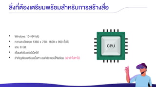 สิ่งที่ต้องเตรียมพร้อมสาหรับการสร้างสื่อ
• Windows 10 (64-bit)
• ความละเอียดจอ 1366 x 768, 1600 x 900 ขึ้นไป
• แรม 8 GB
• เชื่อมต่ออินเทอร์เน็ตได้
• สาคัญต้องเตรียมเนื้อหา องค์ประกอบให้พร้อม อย่าทาไปหาไป
 