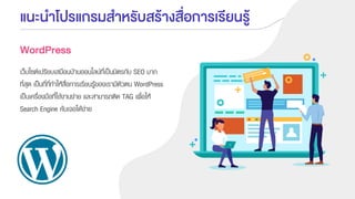 แนะนาโปรแกรมสาหรับสร้างสื่อการเรียนรู้
WordPress
เว็บไซต์เปรียบเสมือนบ้านออนไลน์ที่เป็นมิตรกับ SEO มาก
ที่สุด เป็นที่ที่ทาให้สื่อการเรียนรู้ของเรามีตัวตน WordPress
เป็นเครื่องมือที่ใช้งานง่าย และสามารถติด TAG เพื่อให้
Search Engine ค้นเจอได้ง่าย
 