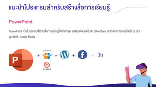 แนะนาโปรแกรมสาหรับสร้างสื่อการเรียนรู้
PowerPoint
PowerPoint เป็นโปรแกรมที่สร้างสื่อการเรียนรู้ได้ง่ายที่สุด แต่ต้องต่อยอดไปยัง SlideShare หรือช่องทางออนไลน์อื่นๆ แล้ว
ผูกเข้ากับ Social Media
+ + + = ปัง
 