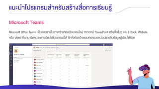 แนะนาโปรแกรมสาหรับสร้างสื่อการเรียนรู้
Microsoft Teams
Microsoft Office Teams เป็นช่องทางในการสร้างห้องเรียนออนไลน์ หากเรามี PowerPoint หรือสื่ออื่นๆ เช่น E-Book, Website
หรือ Video ก็เอามาจัดหน่วยการเรียนในโปรแกรมนี้ได้ อีกทั้งยังสร้างแบบทดสอบออนไลน์และเก็บข้อมูลผู้เรียนได้ด้วย
 