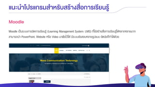 แนะนาโปรแกรมสาหรับสร้างสื่อการเรียนรู้
Moodle
Moodle เป็นระบบการจัดการเรียนรู้ (Learning Management System: LMS) ที่ใช้สร้างสื่อการเรียนรู้ได้หลากหลายมาก
สามารถนา PowerPoint, Website หรือ Video มาฝังไว้ได้ มีระบบข้อสอบหลายรูปแบบ อัตนัยก็ทาได้ด้วย
 