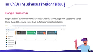 แนะนาโปรแกรมสาหรับสร้างสื่อการเรียนรู้
Google Classroom
Google Classroom ใช้จัดการห้องเรียนบนคลาวด์ โดยผสานความสามารถของ Google Drive, Google Docs, Google
Sheets, Google Slides, Google Froms, Gmail และอีกหลากหลายแอพพลิเคชั่นเข้าด้วยกัน
 