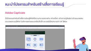 แนะนาโปรแกรมสาหรับสร้างสื่อการเรียนรู้
Adobe Captivate
เป็นโปรแกรมสาหรับสร้างสื่อการเรียนรู้ดิจิทัลที่มีความสามารถหลายด้าน สร้างเนื้อหา สร้างการปฏิสัมพันธ์ สร้างแบบทดสอบ
ประมวลผลคะแนนได้ทันที บันทึกภาพหน้าจอแบบเคลื่อนไหวได้ และเวอร์ชั่นใหม่สามารถทา VR ได้ด้วย
 