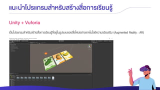 แนะนาโปรแกรมสาหรับสร้างสื่อการเรียนรู้
Unity + Vuforia
เป็นโปรแกรมสาหรับสร้างสื่อการเรียนรู้ที่อยู่ในรูปแบบของสื่อใหม่อย่างเทคโนโลยีความจริงเสริม (Augmented Reality : AR)
 