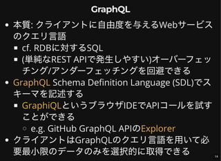 GraphQL
本質: クライアントに自由度を与えるWebサービス
のクエリ言語
cf. RDBに対するSQL
(単純なREST APIで発生しやすい)オーバーフェッ
チング/アンダーフェッチングを回避できる
Schema Definition Language (SDL)でス
キーマを記述する
というブラウザIDEでAPIコールを試す
ことができる
e.g. GitHub GraphQL APIの
クライアントはGraphQLのクエリ言語を用いて必
要最小限のデータのみを選択的に取得できる
GraphQL
GraphiQL
Explorer
14
 