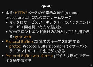 gRPC
本質: ベースの効率的なRPC (remote
procedure call)のためのフレームワーク
マイクロサービスアーキテクチャのバックエンド
サービス間連携で有力な選択肢
Webフロントエンド向けのAPIとしても利用でき
る:
のIDLでスキーマを記述する
(Protocol Buffers compiler)でサーバ/ク
ライアントのコード生成ができる
(バイナリ形式)でデー
タを送受信する
HTTP/2
grpc-web
Protocol Buffers
protoc
Protocol Buffer wire format
16
 