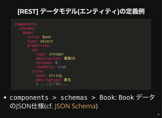 [REST] データモデル(エンティティ)の定義例
components > schemas > Book: Book データ
のJSON仕様(cf. )
components:
schemas:
Book:
title: Book
type: object
properties:
id:
type: integer
description: 書籍ID
minimum: 0
readOnly: true
title:
type: string
description: 書名
# ...(以下略)...
JSON Schema
21
 
