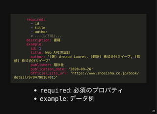 required: 必須のプロパティ
example: データ例
required:
- id
- title
- author
# ...(以下略)...
description: 書籍
example:
id: 1
title: Web APIの設計
author: '(著) Arnaud Lauret, (翻訳) 株式会社クイープ, (監
修) 株式会社クイープ'
publisher: 翔泳社
publication_date: '2020-08-26'
official_site_url: 'https://www.shoeisha.co.jp/book/
detail/9784798167015'
22
 