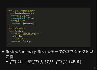 ReviewSummary, Reviewデータのオブジェクト型
定義
[T] はList型([T!], [T]!, [T!]! もある)
"""レビューの集計結果"""
type ReviewSummary {
"""平均ランク"""
averageRank: Float
"""リスト"""
reviews: [Review!]!
}
"""レビュー"""
type Review {
"""ランク (星の数1〜5)"""
rank: Int
"""コメント"""
comment: String
}
30
 