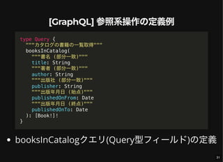 [GraphQL] 参照系操作の定義例
booksInCatalogクエリ(Query型フィールド)の定義
type Query {
"""カタログの書籍の一覧取得"""
booksInCatalog(
"""書名 (部分一致)"""
title: String
"""著者 (部分一致)"""
author: String
"""出版社 (部分一致)"""
publisher: String
"""出版年月日 (始点)"""
publishedOnFrom: Date
"""出版年月日 (終点)"""
publishedOnTo: Date
): [Book!]!
}
31
 